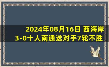 2024年08月16日 西海岸3-0十人南通送对手7轮不胜 阿兰取赛季第11球杨明洋吃直红